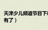 天津少儿频道节目下载（天津少儿频道怎么没有了）