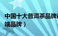 中国十大普洱茶品牌最新排名（普洱茶十大高端品牌）