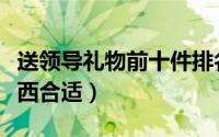 送领导礼物前十件排名（给领导送礼送几样东西合适）