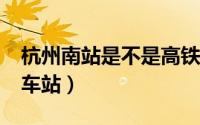 杭州南站是不是高铁站?（杭州南站是不是火车站）