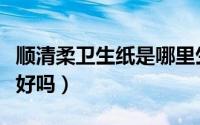 顺清柔卫生纸是哪里生产的（顺清柔的卫生纸好吗）