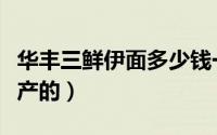华丰三鲜伊面多少钱一袋（华丰三鲜伊面哪里产的）