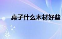 桌子什么木材好些（桌子什么木材好）