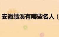 安徽绩溪有哪些名人（安徽绩溪有那些名人）