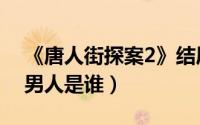 《唐人街探案2》结局（唐人街探案2最后的男人是谁）