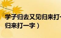 学子归去又见归来打一字谜底（学子归去又见归来打一字）