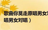 歌曲你莫走原唱男女对唱是谁（歌曲你莫走原唱男女对唱）