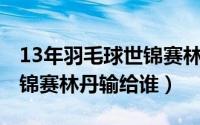 13年羽毛球世锦赛林丹外卡（2010羽毛球世锦赛林丹输给谁）