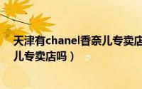 天津有chanel香奈儿专卖店吗在哪（天津有CHANEL香奈儿专卖店吗）