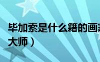 毕加索是什么籍的画家（毕加索是哪国的艺术大师）