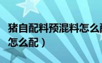 猪自配料预混料怎么配好吃（猪自配料预混料怎么配）