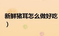 新鲜猪耳怎么做好吃（新鲜猪耳朵的家常做法）
