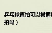 乒乓球直拍可以横握吗（乒乓球直拍可以打横拍吗）