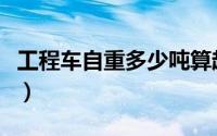 工程车自重多少吨算超载（工程车自重多少吨）