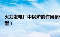 火力发电厂中锅炉的作用是什么（火力发电厂锅炉有几种类型）