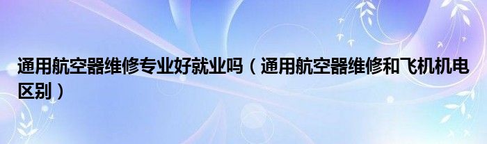通用航空器维修专业好就业吗（通用航空器维修和飞机机电区别）