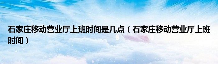 石家庄移动营业厅上班时间是几点（石家庄移动营业厅上班时间）