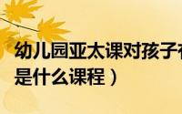幼儿园亚太课对孩子有什么好处（幼儿园亚太是什么课程）