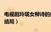电视剧玲珑女柳诗的结局（玲珑女柳诗最后的结局）