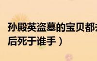 孙殿英盗墓的宝贝都去哪里了（盗墓孙殿英最后死于谁手）