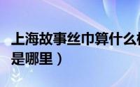 上海故事丝巾算什么档次（上海故事丝巾产地是哪里）
