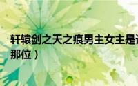 轩辕剑之天之痕男主女主是谁（轩辕剑之天之痕的男主角是那位）