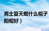 男士夏天戴什么帽子（男士夏季戴什么颜色太阳帽好）