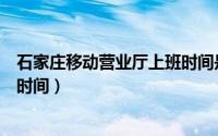 石家庄移动营业厅上班时间是几点（石家庄移动营业厅上班时间）