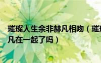 璀璨人生余非赫凡相吻（璀璨人生的大结局是什么余非和赫凡在一起了吗）