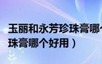 玉丽和永芳珍珠膏哪个好用些（玉丽和永芳珍珠膏哪个好用）