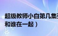 超级教师小白第几集死的（超级教师小白最后和谁在一起）