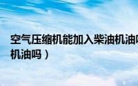 空气压缩机能加入柴油机油吗视频（空气压缩机能加入柴油机油吗）