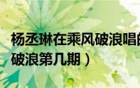 杨丞琳在乘风破浪唱的歌（起风了杨丞琳乘风破浪第几期）