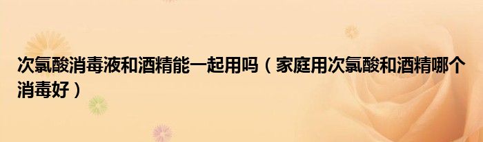 次氯酸消毒液和酒精能一起用吗（家庭用次氯酸和酒精哪个消毒好）