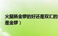 火腿肠金锣的好还是双汇的好（315爆出的火腿肠是双汇还是金锣）
