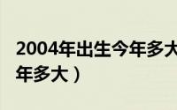 2004年出生今年多大属什么（2004年出生今年多大）
