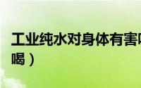工业纯水对身体有害吗（工业纯水为什么不能喝）