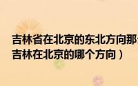 吉林省在北京的东北方向那么北京在吉林省的什么方向上（吉林在北京的哪个方向）