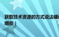 获取技术资源的方式说法错误的是（获取技术资源的途径有哪些）