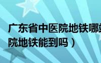 广东省中医院地铁哪站下车（广东省中医院总院地铁能到吗）