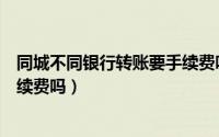 同城不同银行转账要手续费吗多少（同城不同银行转账要手续费吗）