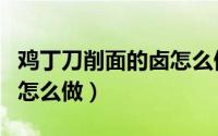 鸡丁刀削面的卤怎么做窍门（鸡丁刀削面的卤怎么做）