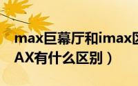 max巨幕厅和imax区别（巨幕D-MAX和IMAX有什么区别）
