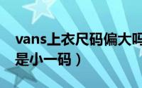 vans上衣尺码偏大吗（vans衣服买大一码还是小一码）