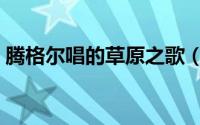 腾格尔唱的草原之歌（腾格尔草原之歌原唱）