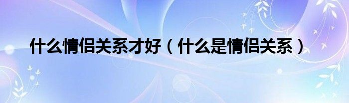 什么情侣关系才好（什么是情侣关系）