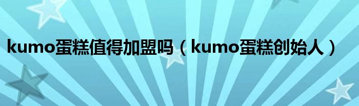 kumo蛋糕值得加盟吗（kumo蛋糕创始人）