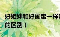 好姐妹和好闺蜜一样吗（好朋友好姐妹好闺蜜的区别）