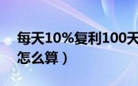 每天10%复利100天是多少（每天10%复利怎么算）