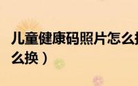儿童健康码照片怎么换掉（儿童健康码照片怎么换）